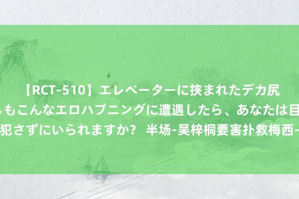 【RCT-510】エレベーターに挟まれたデカ尻女子校生をガン突き もしもこんなエロハプニングに遭遇したら、あなたは目の前の尻を犯さずにいられますか？ 半场-吴梓桐要害扑救梅西-保利头球偏出 石家庄功夫暂0-0广州队