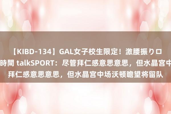 【KIBD-134】GAL女子校生限定！激腰振りロデオ騎乗位FUCK8時間 talkSPORT：尽管拜仁感意思意思，但水晶宫中场沃顿瞻望将留队