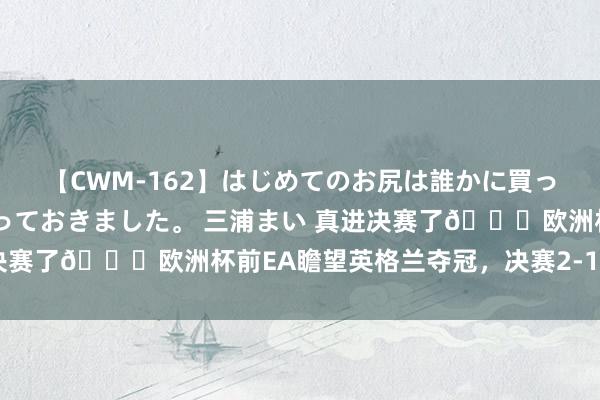 【CWM-162】はじめてのお尻は誰かに買って欲しくて今日までとっておきました。 三浦まい 真进决赛了?欧洲杯前EA瞻望英格兰夺冠，决赛2-1凯恩进球