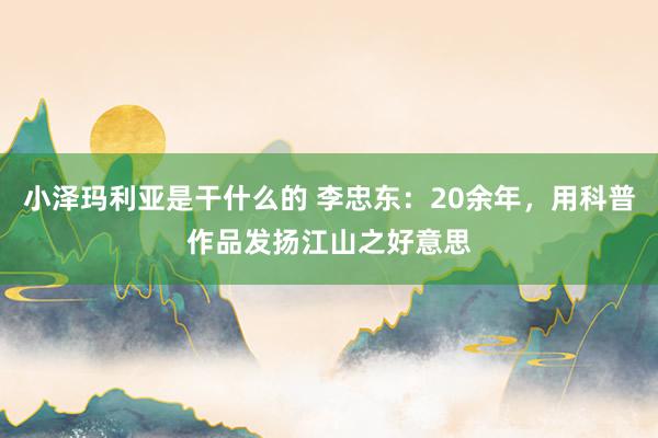 小泽玛利亚是干什么的 李忠东：20余年，用科普作品发扬江山之好意思