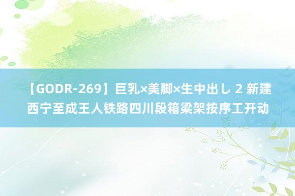 【GODR-269】巨乳×美脚×生中出し 2 新建西宁至成王人铁路四川段箱梁架按序工开动