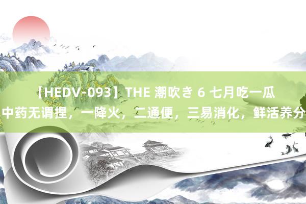 【HEDV-093】THE 潮吹き 6 七月吃一瓜，中药无谓捏，一降火，二通便，三易消化，鲜活养分高