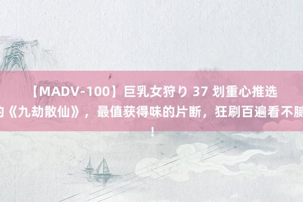 【MADV-100】巨乳女狩り 37 划重心推选的《九劫散仙》，最值获得味的片断，狂刷百遍看不腻！