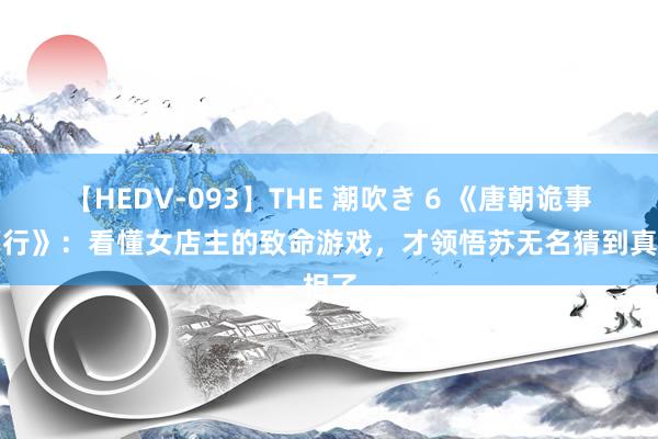 【HEDV-093】THE 潮吹き 6 《唐朝诡事录西行》：看懂女店主的致命游戏，才领悟苏无名猜到真相了