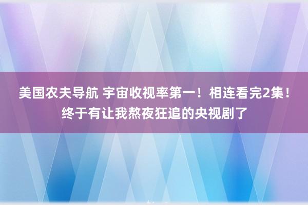 美国农夫导航 宇宙收视率第一！相连看完2集！终于有让我熬夜狂追的央视剧了