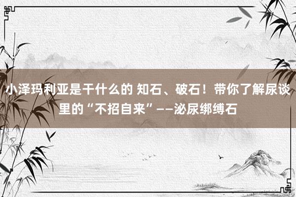 小泽玛利亚是干什么的 知石、破石！带你了解尿谈里的“不招自来”——泌尿绑缚石