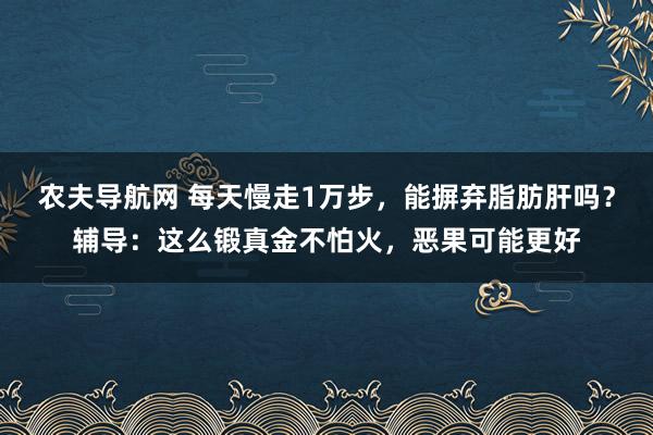 农夫导航网 每天慢走1万步，能摒弃脂肪肝吗？辅导：这么锻真金不怕火，恶果可能更好