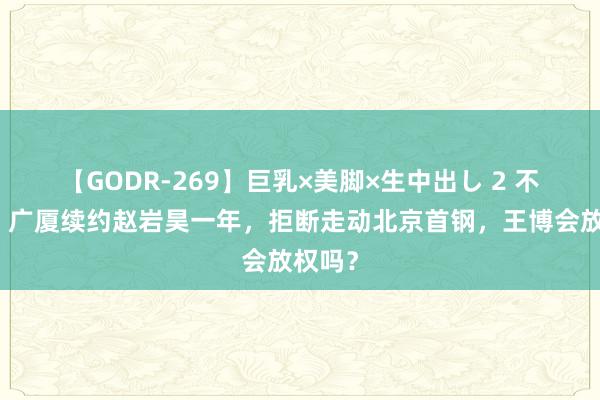 【GODR-269】巨乳×美脚×生中出し 2 不走了！广厦续约赵岩昊一年，拒断走动北京首钢，王博会放权吗？