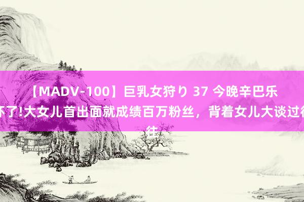 【MADV-100】巨乳女狩り 37 今晚辛巴乐坏了!大女儿首出面就成绩百万粉丝，背着女儿大谈过往