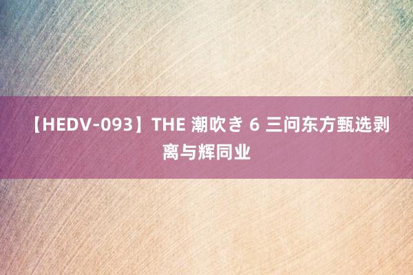 【HEDV-093】THE 潮吹き 6 三问东方甄选剥离与辉同业