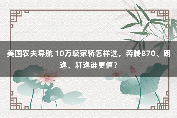 美国农夫导航 10万级家轿怎样选，奔腾B70、朗逸、轩逸谁更值？