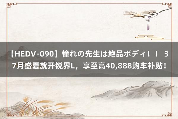 【HEDV-090】憧れの先生は絶品ボディ！！ 3 7月盛夏就开锐界L，享至高40，888购车补贴！