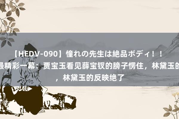 【HEDV-090】憧れの先生は絶品ボディ！！ 3 红楼梦最精彩一幕：贾宝玉看见薛宝钗的膀子愣住，林黛玉的反映绝了