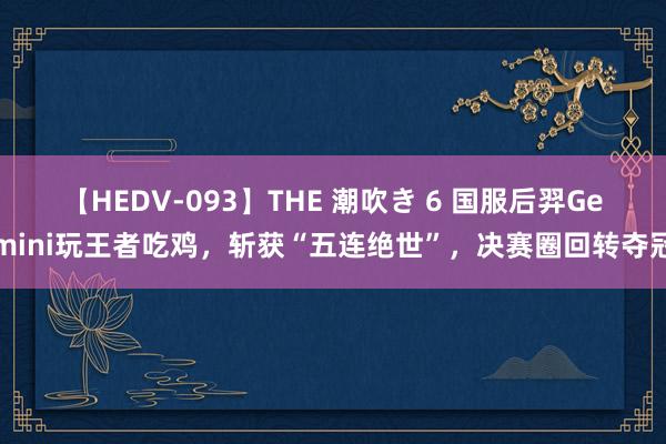 【HEDV-093】THE 潮吹き 6 国服后羿Gemini玩王者吃鸡，斩获“五连绝世”，决赛圈回转夺冠