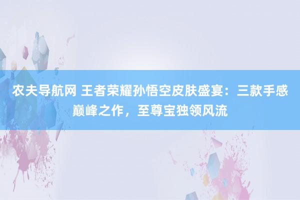 农夫导航网 王者荣耀孙悟空皮肤盛宴：三款手感巅峰之作，至尊宝独领风流