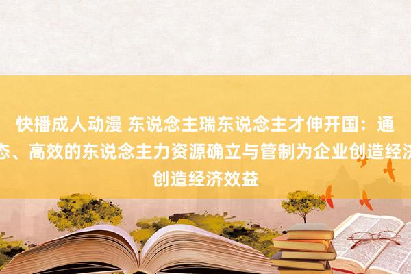 快播成人动漫 东说念主瑞东说念主才伸开国：通过动态、高效的东说念主力资源确立与管制为企业创造经济效益