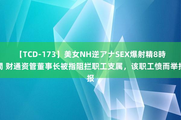 【TCD-173】美女NH逆アナSEX爆射精8時間 财通资管董事长被指阻拦职工支属，该职工愤而举报