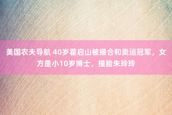 美国农夫导航 40岁霍启山被撮合和奥运冠军，女方是小10岁博士，撞脸朱玲玲