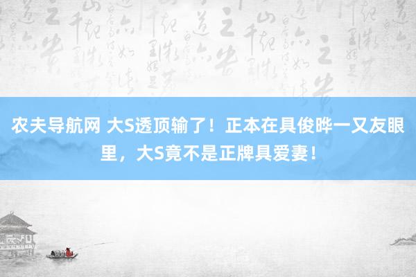 农夫导航网 大S透顶输了！正本在具俊晔一又友眼里，大S竟不是正牌具爱妻！