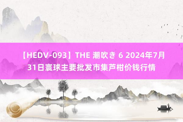 【HEDV-093】THE 潮吹き 6 2024年7月31日寰球主要批发市集芦柑价钱行情