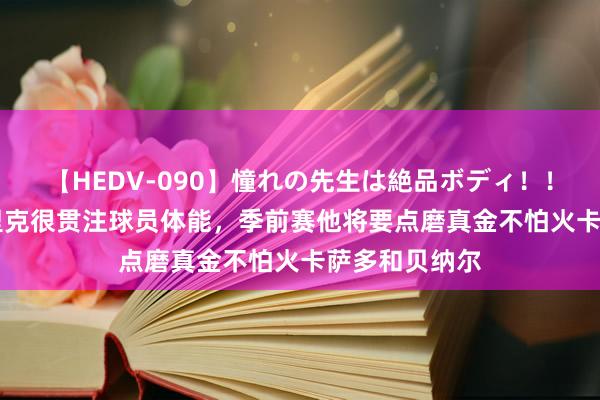 【HEDV-090】憧れの先生は絶品ボディ！！ 3 世体：弗里克很贯注球员体能，季前赛他将要点磨真金不怕火卡萨多和贝纳尔