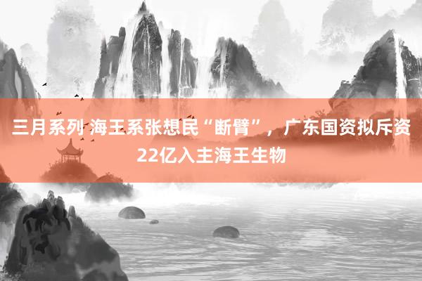 三月系列 海王系张想民“断臂”，广东国资拟斥资22亿入主海王生物