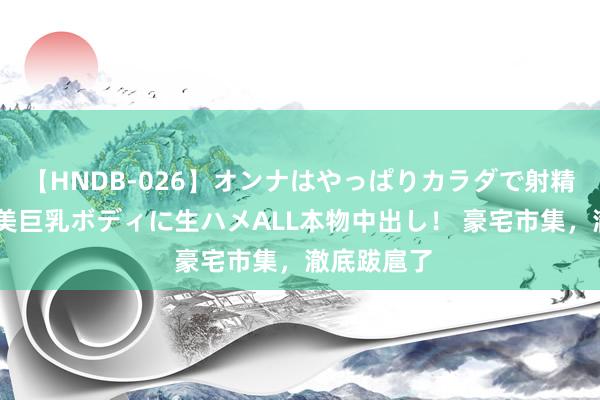 【HNDB-026】オンナはやっぱりカラダで射精する 厳選美巨乳ボディに生ハメALL本物中出し！ 豪宅市集，澈底跋扈了