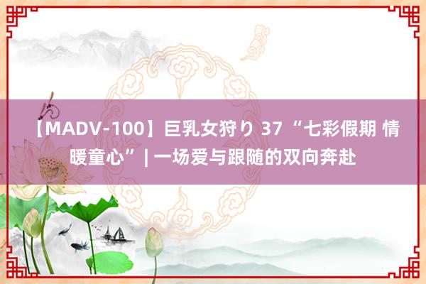 【MADV-100】巨乳女狩り 37 “七彩假期 情暖童心” | 一场爱与跟随的双向奔赴