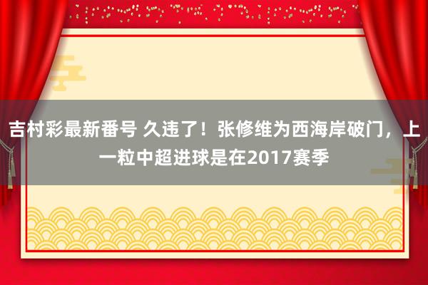 吉村彩最新番号 久违了！张修维为西海岸破门，上一粒中超进球是在2017赛季