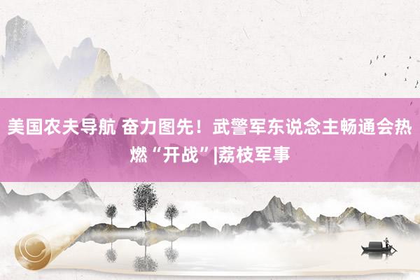 美国农夫导航 奋力图先！武警军东说念主畅通会热燃“开战”|荔枝军事