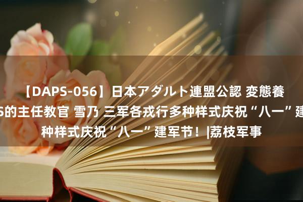 【DAPS-056】日本アダルト連盟公認 変態養成教育センター S的主任教官 雪乃 三军各戎行多种样式庆祝“八一”建军节！|荔枝军事