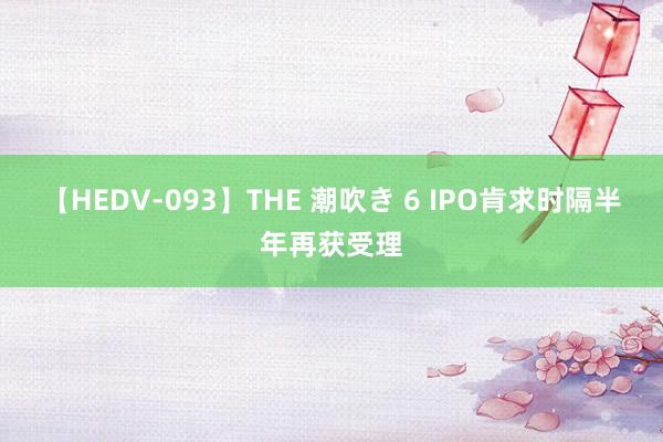 【HEDV-093】THE 潮吹き 6 IPO肯求时隔半年再获受理