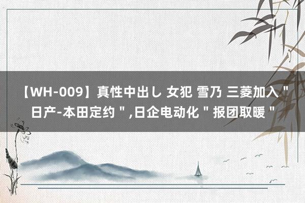 【WH-009】真性中出し 女犯 雪乃 三菱加入＂日产-本田定约＂，日企电动化＂报团取暖＂