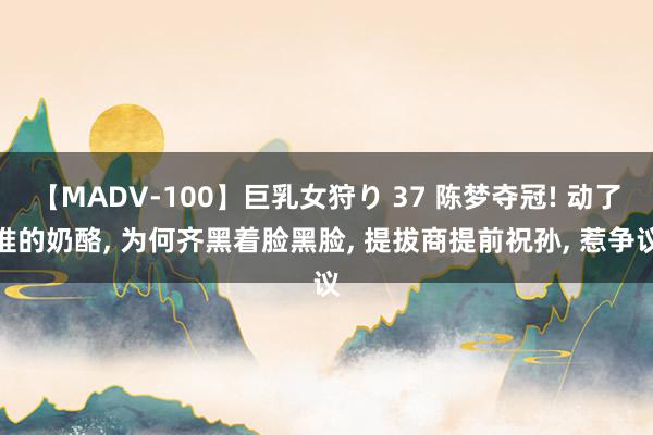 【MADV-100】巨乳女狩り 37 陈梦夺冠! 动了谁的奶酪， 为何齐黑着脸黑脸， 提拔商提前祝孙， 惹争议