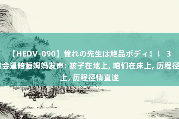 【HEDV-090】憧れの先生は絶品ボディ！！ 3 被儿慈会逼陪睡姆妈发声: 孩子在地上， 咱们在床上， 历程径情直遂