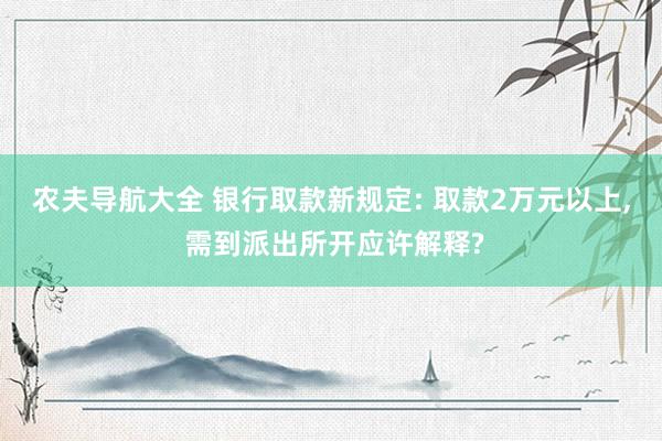 农夫导航大全 银行取款新规定: 取款2万元以上， 需到派出所开应许解释?