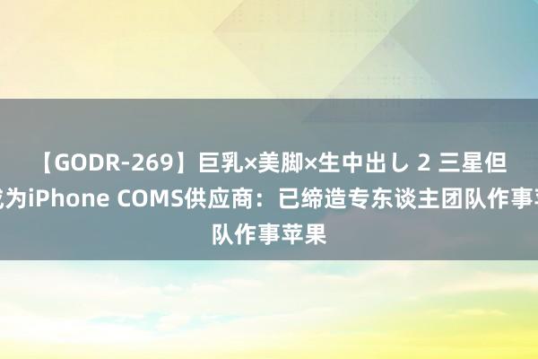 【GODR-269】巨乳×美脚×生中出し 2 三星但愿成为iPhone COMS供应商：已缔造专东谈主团队作事苹果