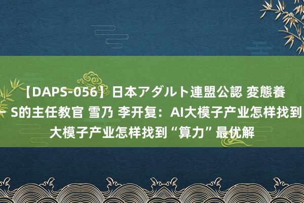 【DAPS-056】日本アダルト連盟公認 変態養成教育センター S的主任教官 雪乃 李开复：AI大模子产业怎样找到“算力”最优解