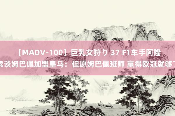 【MADV-100】巨乳女狩り 37 F1车手阿隆索谈姆巴佩加盟皇马：但愿姆巴佩班师 赢得欧冠就够了