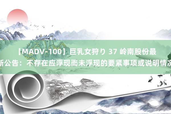 【MADV-100】巨乳女狩り 37 岭南股份最新公告：不存在应浮现而未浮现的要紧事项或说明情况