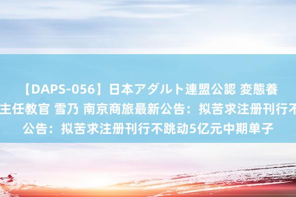 【DAPS-056】日本アダルト連盟公認 変態養成教育センター S的主任教官 雪乃 南京商旅最新公告：拟苦求注册刊行不跳动5亿元中期单子