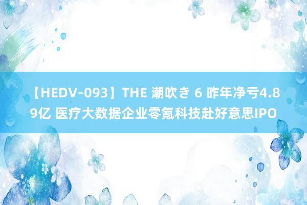 【HEDV-093】THE 潮吹き 6 昨年净亏4.89亿 医疗大数据企业零氪科技赴好意思IPO