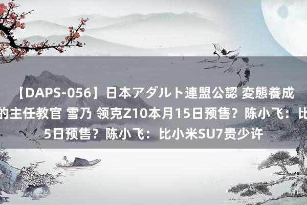 【DAPS-056】日本アダルト連盟公認 変態養成教育センター S的主任教官 雪乃 领克Z10本月15日预售？陈小飞：比小米SU7贵少许