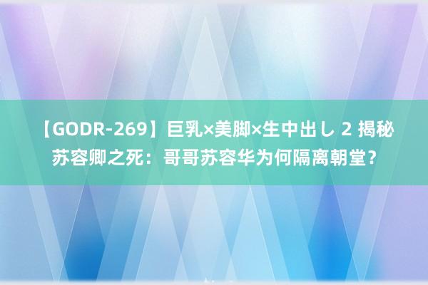 【GODR-269】巨乳×美脚×生中出し 2 揭秘苏容卿之死：哥哥苏容华为何隔离朝堂？