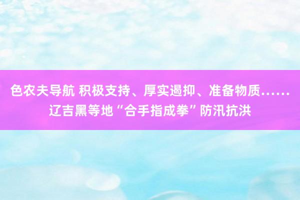 色农夫导航 积极支持、厚实遏抑、准备物质……辽吉黑等地“合手指成拳”防汛抗洪