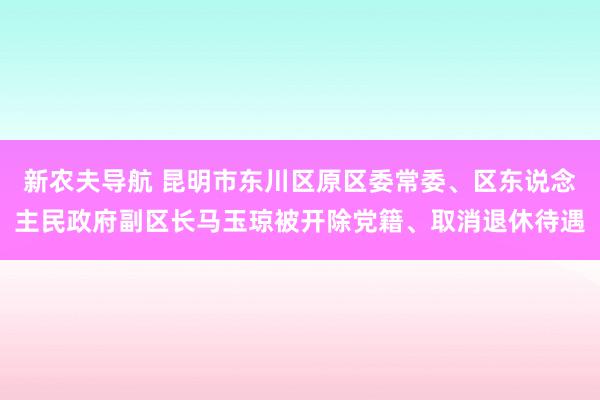 新农夫导航 昆明市东川区原区委常委、区东说念主民政府副区长马玉琼被开除党籍、取消退休待遇