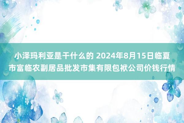 小泽玛利亚是干什么的 2024年8月15日临夏市富临农副居品批发市集有限包袱公司价钱行情