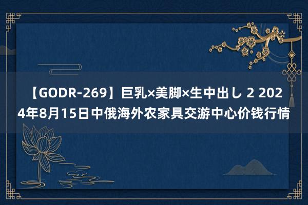 【GODR-269】巨乳×美脚×生中出し 2 2024年8月15日中俄海外农家具交游中心价钱行情