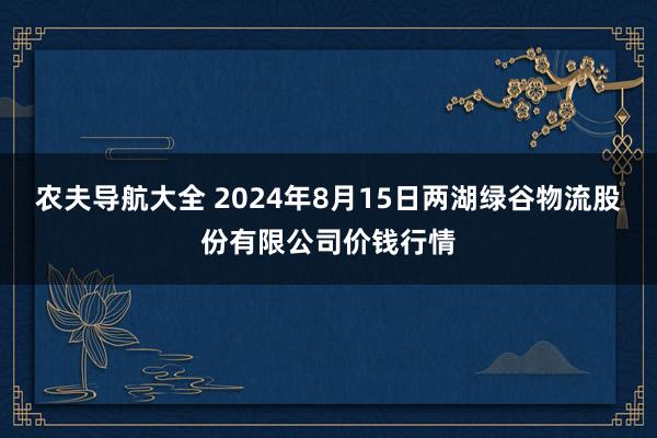 农夫导航大全 2024年8月15日两湖绿谷物流股份有限公司价钱行情