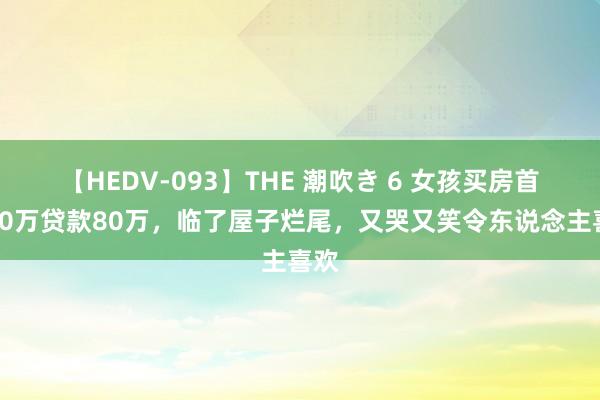 【HEDV-093】THE 潮吹き 6 女孩买房首付40万贷款80万，临了屋子烂尾，又哭又笑令东说念主喜欢